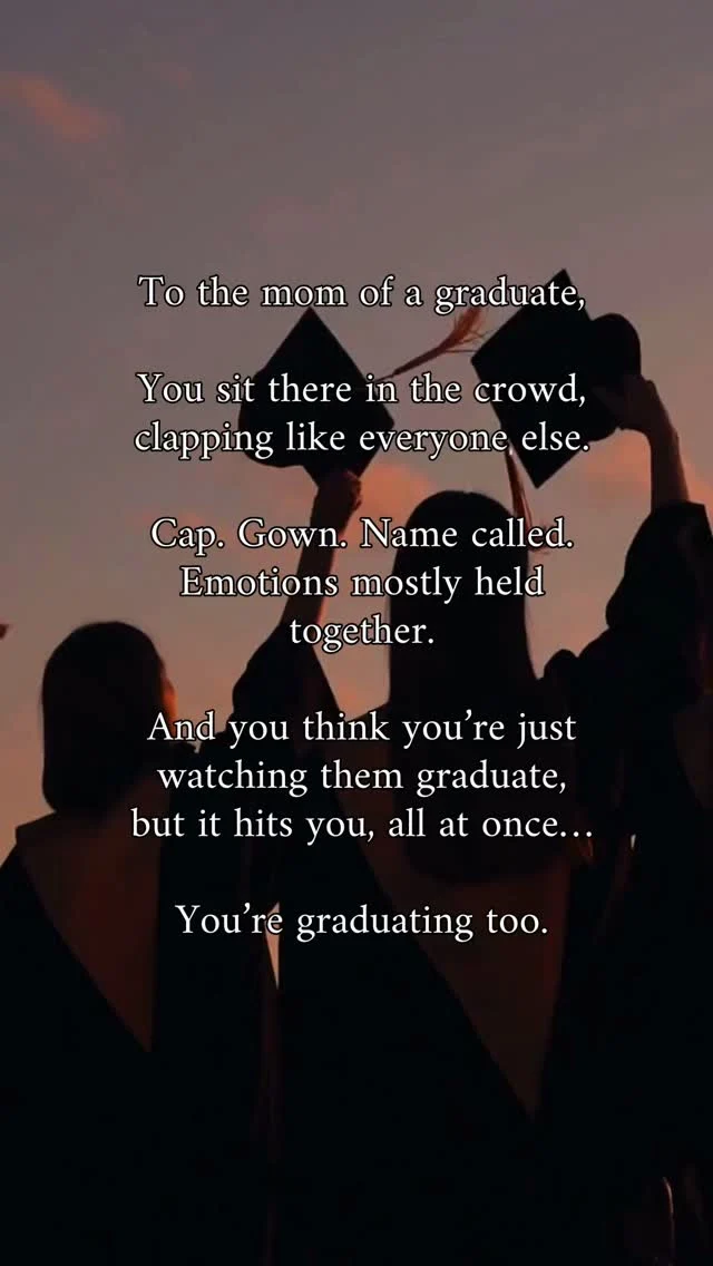 To the mom of a graduate:

You sit there in the crowd,
clapping like everyone else.

Cap. Gown. Name called. Emotions mostly held together.

And you think you’re just watching them graduate—
but it hits you, all at once…

You’re graduating too.

From being the one they needed for everything.
From the years when your world revolved around
permission slips and practice schedules
and “Mom, can you help me?”

As they walk across that stage, you’re letting go of a version of motherhood you once lived every single day.

You’re so proud.
And you’re a little sad too. 

Because you’re just going to miss your baby.. so much!