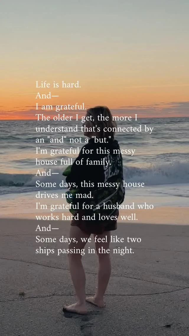 Life is hard.
And—
I am grateful.
The older I get, the more I understand that’s connected by an “and” not a “but.” 
I’m grateful for this messy house full of family.
And—
Some days, this messy house drives me mad. 
I’m grateful for a husband who works hard and loves well.
And—
Some days, we feel like two ships passing in the night. 
I’m grateful for friends who are there through ups and downs.
And—
Some days, I don’t even have the energy to text back. 
I’m grateful for teachers who pour their hearts into my kids.
And—
Some days, I worry we’re not giving them the best start. 
I’m grateful for detours that slow me down when I won’t do it myself.
And—
I’m running on fumes because I ignored all the signs. 
There’s grief, and pain, and questions I don’t know how to answer.
Things I don’t even know how to explain to myself—let alone my kids.
There’s also beauty and hope and love and people who show up. A God who holds my wayward heart with tenderness too. 
There’s still breath in my lungs.
There’s beauty in the brokenness.
Life is hard. 
And—
I am grateful.